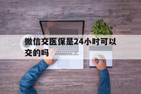丽江最新微信交医保是24小时可以交的吗方法分析(最方便真实的丽江微信上交医保多久到账方法)